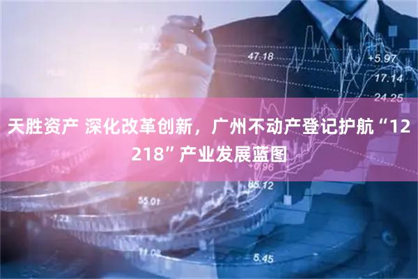 天胜资产 深化改革创新，广州不动产登记护航“12218”产业发展蓝图