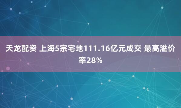 天龙配资 上海5宗宅地111.16亿元成交 最高溢价率28%