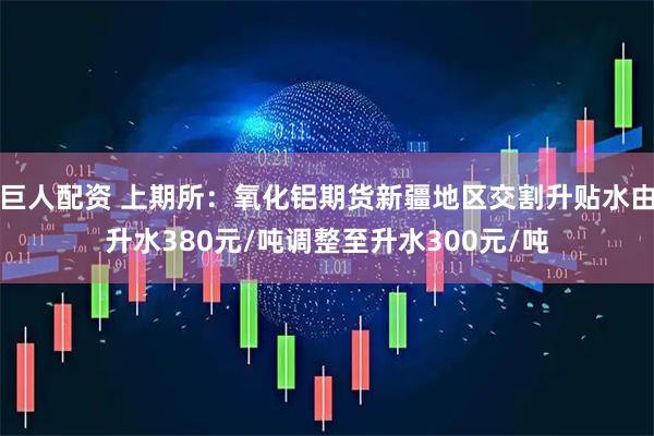 巨人配资 上期所：氧化铝期货新疆地区交割升贴水由升水380元/吨调整至升水300元/吨