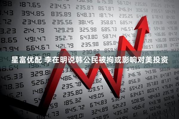 星富优配 李在明说韩公民被拘或影响对美投资