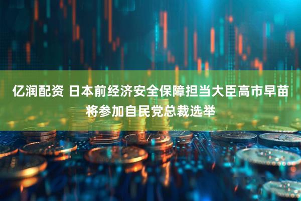 亿润配资 日本前经济安全保障担当大臣高市早苗将参加自民党总裁选举