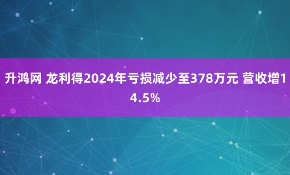 升鸿网 龙利得2024年亏损减少至378万元 营收增14.5%