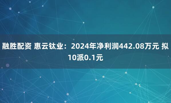 融胜配资 惠云钛业：2024年净利润442.08万元 拟10派0.1元