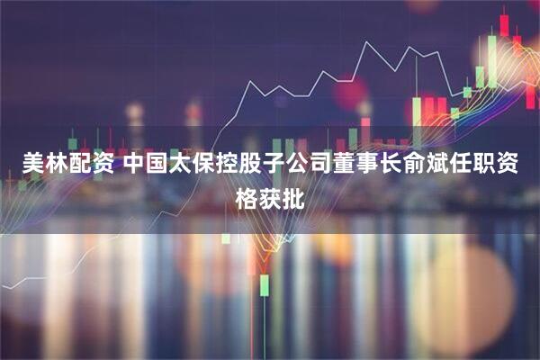 美林配资 中国太保控股子公司董事长俞斌任职资格获批