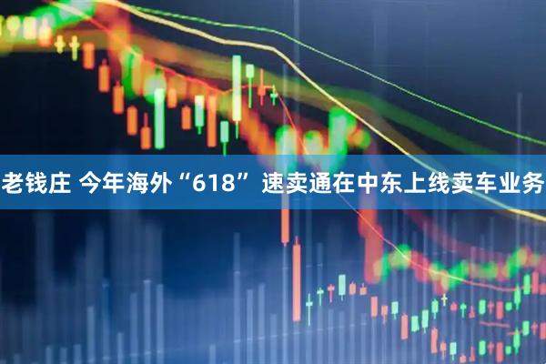老钱庄 今年海外“618” 速卖通在中东上线卖车业务