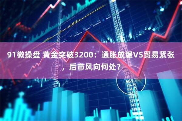91微操盘 黄金突破3200：通胀放缓VS贸易紧张，后市风向何处？
