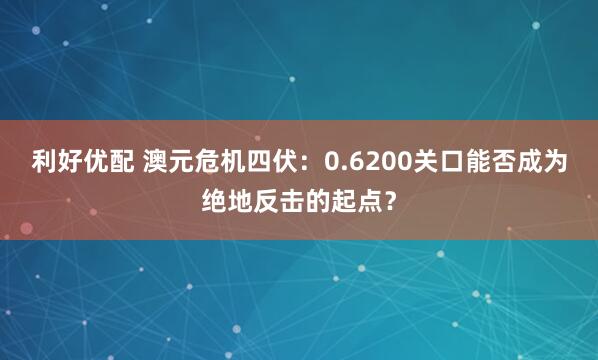利好优配 澳元危机四伏：0.6200关口能否成为绝地反击的起点？