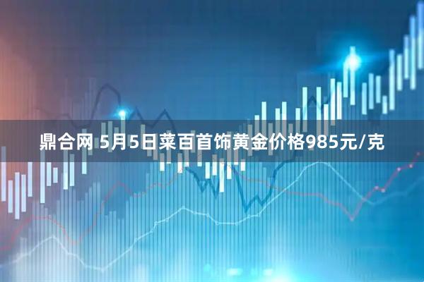 鼎合网 5月5日菜百首饰黄金价格985元/克