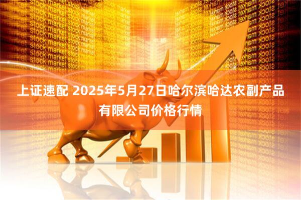 上证速配 2025年5月27日哈尔滨哈达农副产品有限公司价格行情