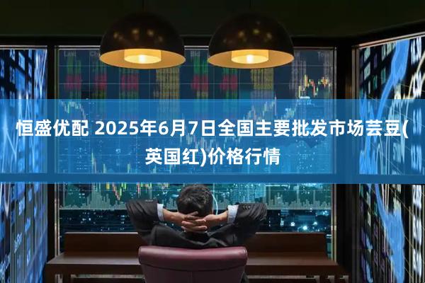 恒盛优配 2025年6月7日全国主要批发市场芸豆(英国红)价格行情