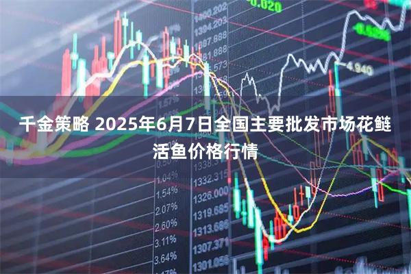 千金策略 2025年6月7日全国主要批发市场花鲢活鱼价格行情