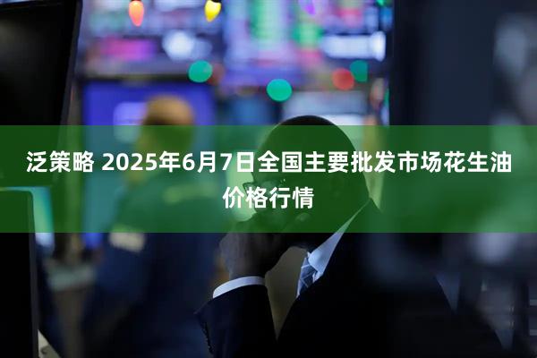泛策略 2025年6月7日全国主要批发市场花生油价格行情