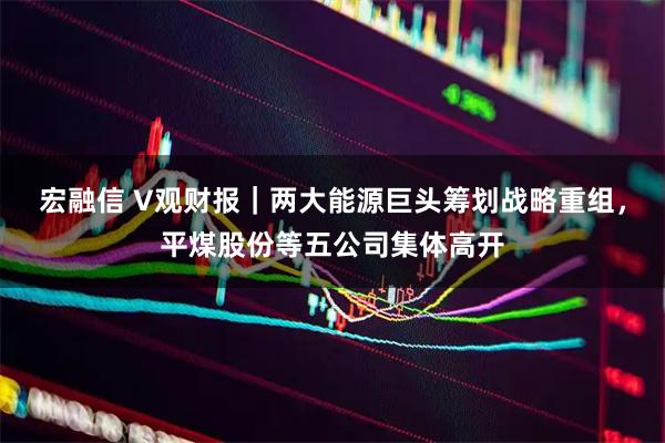 宏融信 V观财报｜两大能源巨头筹划战略重组，平煤股份等五公司集体高开