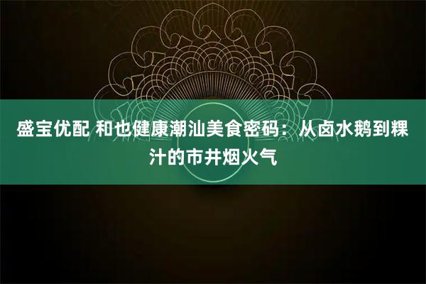 盛宝优配 和也健康潮汕美食密码：从卤水鹅到粿汁的市井烟火气