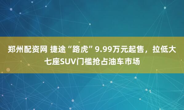 郑州配资网 捷途“路虎”9.99万元起售，拉低大七座SUV门槛抢占油车市场
