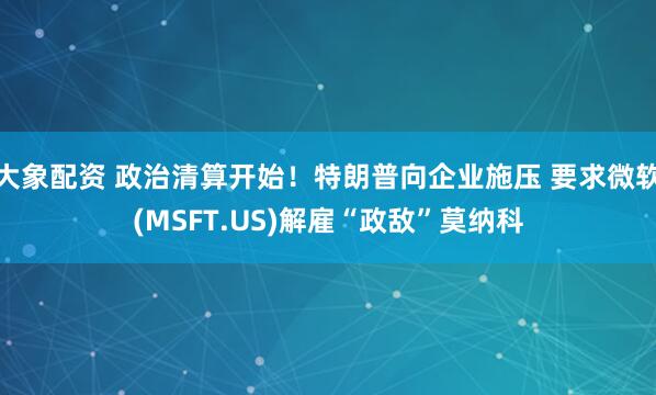大象配资 政治清算开始！特朗普向企业施压 要求微软(MSFT.US)解雇“政敌”莫纳科