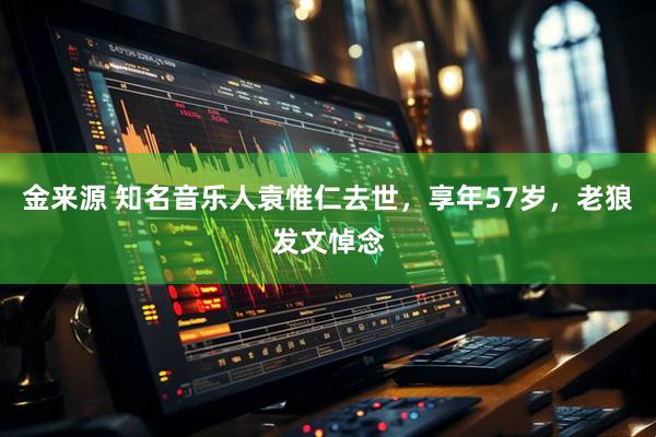 金来源 知名音乐人袁惟仁去世，享年57岁，老狼发文悼念