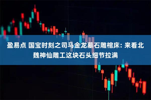 盈易点 国宝时刻之司马金龙墓石雕棺床: 来看北魏神仙雕工这块石头细节拉满