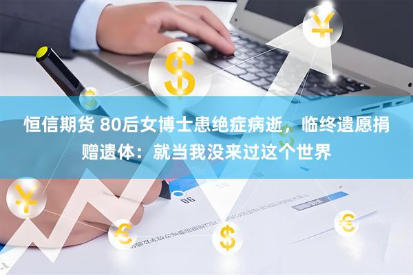 恒信期货 80后女博士患绝症病逝，临终遗愿捐赠遗体：就当我没来过这个世界