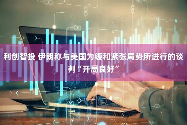 利创智投 伊朗称与美国为缓和紧张局势所进行的谈判“开局良好”