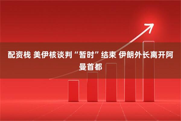 配资栈 美伊核谈判“暂时”结束 伊朗外长离开阿曼首都