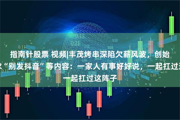 指南针股票 视频|丰茂烤串深陷欠薪风波，创始人恳求“别发抖音”等内容：一家人有事好好说，一起扛过这阵子