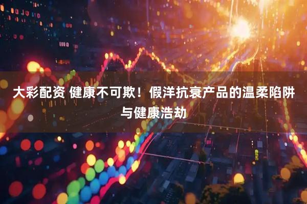 大彩配资 健康不可欺！假洋抗衰产品的温柔陷阱与健康浩劫