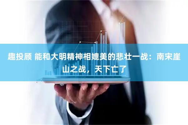 趣投顾 能和大明精神相媲美的悲壮一战：南宋崖山之战，天下亡了