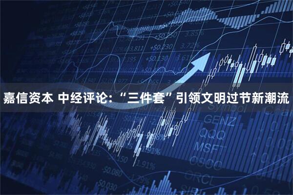 嘉信资本 中经评论: “三件套”引领文明过节新潮流