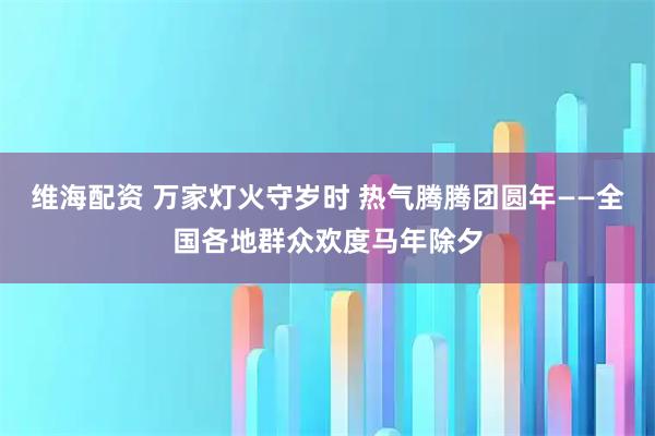 维海配资 万家灯火守岁时 热气腾腾团圆年——全国各地群众欢度马年除夕