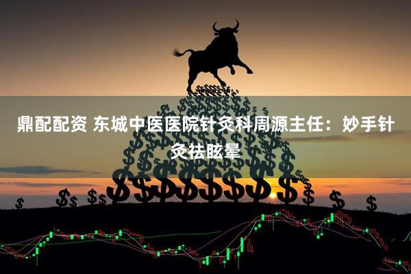 鼎配配资 东城中医医院针灸科周源主任：妙手针灸祛眩晕