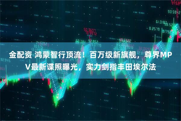 金配资 鸿蒙智行顶流！百万级新旗舰，尊界MPV最新谍照曝光，实力剑指丰田埃尔法