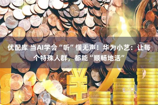 优配库 当AI学会“听”懂无声！华为小艺：让每个特殊人群，都能“顺畅地活”