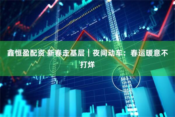 鑫恒盈配资 新春走基层｜夜间动车：春运暖意不打烊