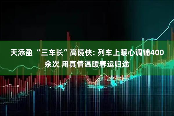 天添盈 “三车长”高镜侠: 列车上暖心调铺400余次 用真情温暖春运归途