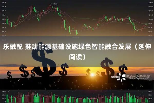 乐融配 推动能源基础设施绿色智能融合发展（延伸阅读）