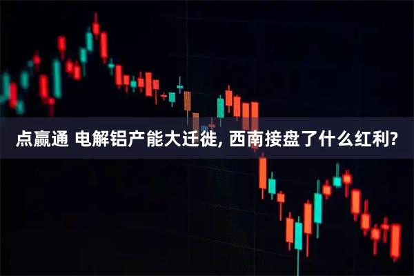 点赢通 电解铝产能大迁徙, 西南接盘了什么红利?