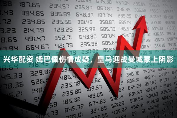 兴华配资 姆巴佩伤情成疑，皇马迎战曼城蒙上阴影