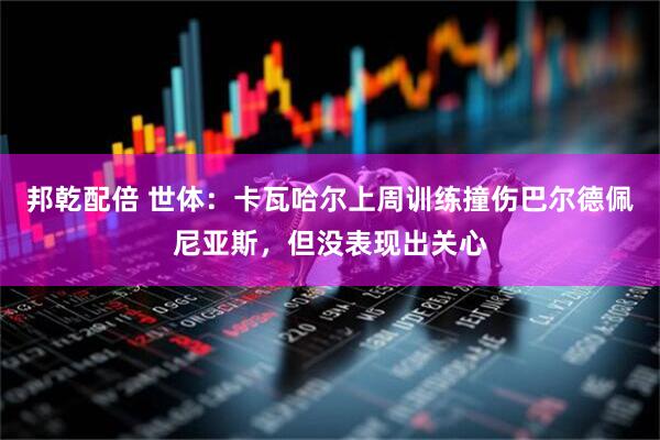 邦乾配倍 世体：卡瓦哈尔上周训练撞伤巴尔德佩尼亚斯，但没表现出关心