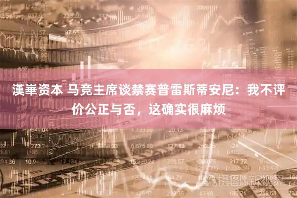 漢崋资本 马竞主席谈禁赛普雷斯蒂安尼：我不评价公正与否，这确实很麻烦