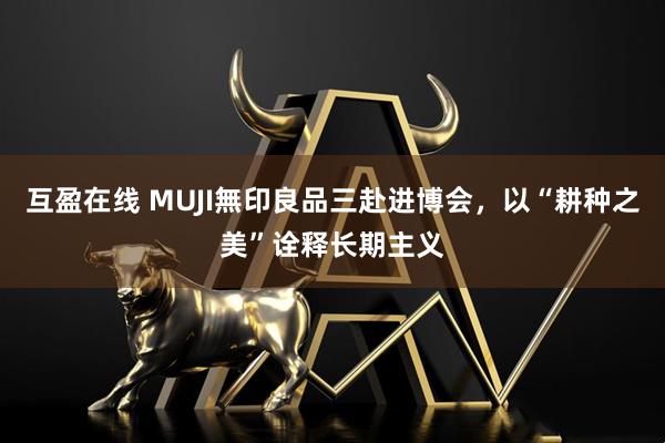 互盈在线 MUJI無印良品三赴进博会，以“耕种之美”诠释长期主义