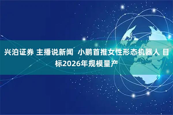 兴泊证券 主播说新闻  小鹏首推女性形态机器人 目标2026年规模量产