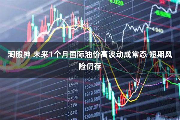 淘股神 未来1个月国际油价高波动成常态 短期风险仍存