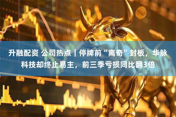 升融配资 公司热点｜停牌前“离奇”封板，华脉科技却终止易主，前三季亏损同比翻3倍