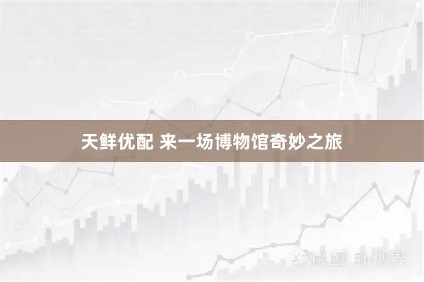 天鲜优配 来一场博物馆奇妙之旅