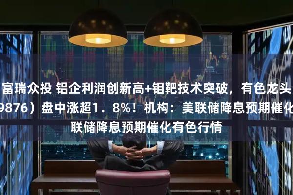 富瑞众投 铝企利润创新高+钼靶技术突破，有色龙头ETF（159876）盘中涨超1．8%！机构：美联储降息预期催化有色行情