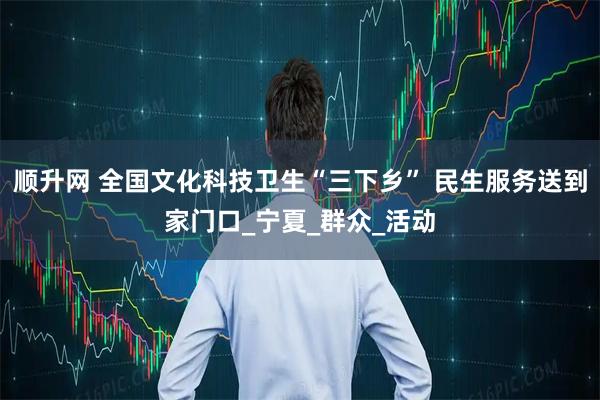 顺升网 全国文化科技卫生“三下乡” 民生服务送到家门口_宁夏_群众_活动