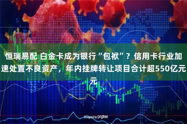 恒瑞易配 白金卡成为银行“包袱”？信用卡行业加速处置不良资产，年内挂牌转让项目合计超550亿元