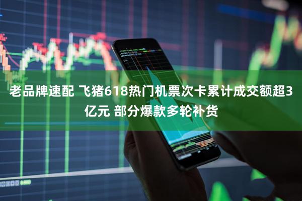 老品牌速配 飞猪618热门机票次卡累计成交额超3亿元 部分爆款多轮补货